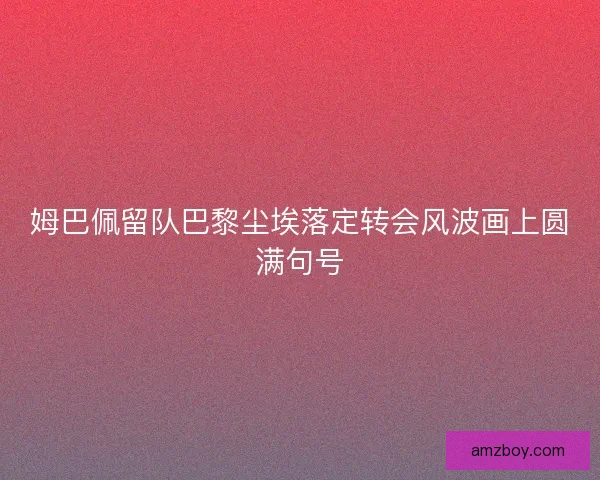 姆巴佩留队巴黎尘埃落定转会风波画上圆满句号