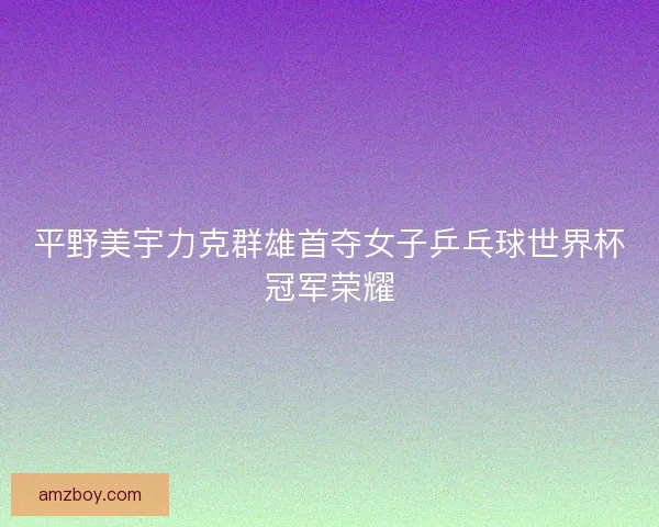 平野美宇力克群雄首夺女子乒乓球世界杯冠军荣耀