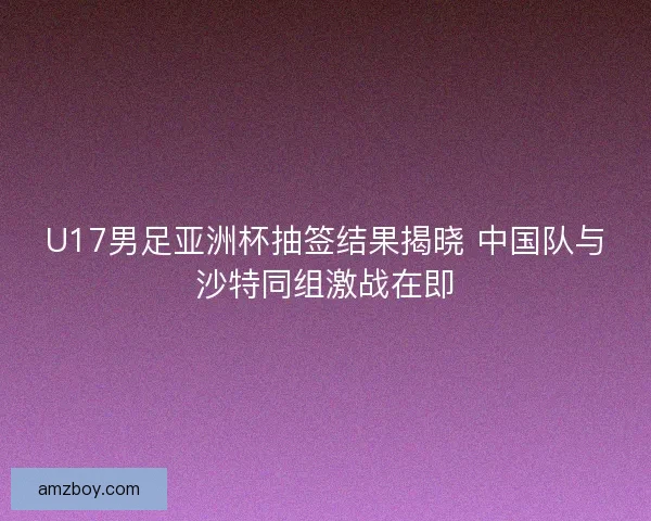 U17男足亚洲杯抽签结果揭晓 中国队与沙特同组激战在即